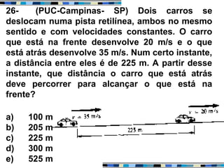 26- (PUC-Campinas- SP) Dois carros se
deslocam numa pista retilínea, ambos no mesmo
sentido e com velocidades constantes. O carro
que está na frente desenvolve 20 m/s e o que
está atrás desenvolve 35 m/s. Num certo instante,
a distância entre eles é de 225 m. A partir desse
instante, que distância o carro que está atrás
deve percorrer para alcançar o que está na
frente?
a) 100 m
b) 205 m
c) 225 m
d) 300 m
e) 525 m
 