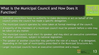 What is the Municipal Council and How Does It
Function?
• Individual councillors have no authority to make decisions or act on behalf of the
council unless the council has made a specific delegation.
• The municipal council operates by votes taken at formal meetings of the council.
• A majority of the members of a municipal council must be present before a vote may
be taken on any matter.
• The municipal council must elect its speaker, and may elect an executive committee
and other committees, subject to national legislation.
• The speaker or another councillor may perform the role of a mayor, if so delegated,
depending on the type of municipality prescribed in the Municipal Structures Act.
• Larger municipal councils have an executive committee and a mayor.
13
 