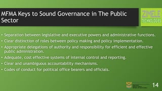 MFMA Keys to Sound Governance in The Public
Sector
• Separation between legislative and executive powers and administrative functions.
• Clear distinction of roles between policy making and policy implementation.
• Appropriate delegations of authority and responsibility for efficient and effective
public administration.
• Adequate, cost effective systems of internal control and reporting.
• Clear and unambiguous accountability mechanisms.
• Codes of conduct for political office bearers and officials.
14
 