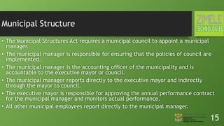 Municipal Structure
• The Municipal Structures Act requires a municipal council to appoint a municipal
manager.
• The municipal manager is responsible for ensuring that the policies of council are
implemented.
• The municipal manager is the accounting officer of the municipality and is
accountable to the executive mayor or council.
• The municipal manager reports directly to the executive mayor and indirectly
through the mayor to council.
• The executive mayor is responsible for approving the annual performance contract
for the municipal manager and monitors actual performance.
• All other municipal employees report directly to the municipal manager.
15
 