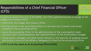 Responsibilities of a Chief Financial Officer
(CFO)
In terms of section 81(1)(a) of the MFMA, the CFO is administratively in charge of the
budget and treasury office.
• Administer the budget and treasury office.
• Provide advice to the accounting officer on the exercise of powers and duties
assigned to the accounting officer.
• Assist the accounting officer in the administration of the municipality’s bank
accounts and in the preparation and implementation of the municipality’s budget.
• Advise senior managers and other senior officials in the exercise of assigned powers
and duties in terms of the MFMA or delegated to them by the accounting officer.
20
A CFO is not the same as an Accounting Officer(CEO)!
 