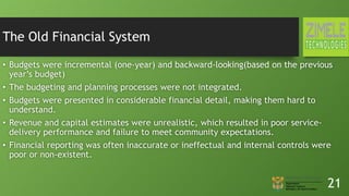 The Old Financial System
• Budgets were incremental (one-year) and backward-looking(based on the previous
year’s budget)
• The budgeting and planning processes were not integrated.
• Budgets were presented in considerable financial detail, making them hard to
understand.
• Revenue and capital estimates were unrealistic, which resulted in poor service-
delivery performance and failure to meet community expectations.
• Financial reporting was often inaccurate or ineffectual and internal controls were
poor or non-existent.
21
 