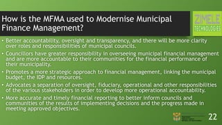 How is the MFMA used to Modernise Municipal
Finance Management?
• Better accountability, oversight and transparency, and there will be more clarity
over roles and responsibilities of municipal councils.
• Councillors have greater responsibility in overseeing municipal financial management
and are more accountable to their communities for the financial performance of
their municipality.
• Promotes a more strategic approach to financial management, linking the municipal
budget, the IDP and resources.
• Advocates a separation of oversight, fiduciary, operational and other responsibilities
of the various stakeholders in order to develop more operational accountability.
• More accurate and timely financial reporting to better inform councils and
communities of the results of implementing decisions and the progress made in
meeting approved objectives.
22
 