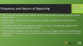 Frequency and Nature of Reporting
• The municipal manager must submit monthly and quarterly budget progress reports
to the mayor.
• These reports are to include information relating to financial and nonfinancial
performance.
• The mayor must table the quarterly reports in council and provide copies to the
provincial treasury and National Treasury.
• The municipal manager must also submit a mid-year budget report and performance
assessment to the mayor, the provincial treasury and National Treasury by 31 January
each year.
25
 