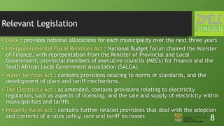 Relevant Legislation
• DoRA : provides national allocations for each municipality over the next three years
• Intergovernmental Fiscal Relations Act : National Budget forum chaired the Minister
of Finance, with representation from the Minister of Provincial and Local
Government, provincial members of executive councils (MECs) for finance and the
South African Local Government Association (SALGA).
• Water Services Act : contains provisions relating to norms or standards, and the
development of plans and tariff mechanisms.
• The Electricity Act : as amended, contains provisions relating to electricity
regulation, such as aspects of licensing, and the sale and supply of electricity within
municipalities and tariffs
• Property Rates Act : contains further related provisions that deal with the adoption
and contents of a rates policy, rate and tariff increases 8
 