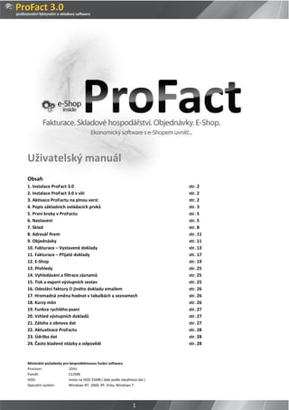 Uživatelský manuál
Obsah
1. Instalace ProFact 3.0                                                 str. 2
2. Instalace ProFact 3.0 v síti                                          str. 2
3. Aktivace ProFactu na plnou verzi                                      str. 2
4. Popis základních ovládacích prvků                                     str. 3
5. První kroky v ProFactu                                                str. 5
6. Nastavení                                                             str. 5
7. Sklad                                                                 str. 8
8. Adresář firem                                                         str. 11
9. Objednávky                                                            str. 11
10. Fakturace – Vystavené doklady                                        str. 13
11. Fakturace – Přijaté doklady                                          str. 17
12. E-Shop                                                               str. 19
13. Přehledy                                                             str. 25
14. Vyhledávání a filtrace záznamů                                       str. 25
15. Tisk a export výstupních sestav                                      str. 25
16. Odeslání faktury či jiného dokladu emailem                           str. 26
17. Hromadná změna hodnot v tabulkách a seznamech                        str. 26
18. Kurzy měn                                                            str. 26
19. Funkce rychlého psaní                                                str. 27
20. Vzhled výstupních dokladů                                            str. 27
21. Záloha a obnova dat                                                  str. 27
22. Aktualizace ProFactu                                                 str. 28
23. Údržba dat                                                           str. 28
24. Často kladené otázky a odpovědi                                      str. 28



Minimální požadavky pro bezproblémovou funkci softwaru
Procesor:              1GHz
Paměť:                 512MB
HDD:                   místo na HDD 25MB ( dále podle obsáhlosti dat )
Operační systém:       Windows NT, 2000, XP, Vista, Windows 7




                                                              1
 