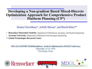 Developing a Non-gradient Based Mixed-Discrete 
Optimization Approach for Comprehensive Product 
Platform Planning (CP3) 
Souma Chowdhury*, Achille Messac#, and Ritesh Khire** 
* Rensselaer Polytechnic Institute, Department of Mechanical, Aerospace, and Nuclear Engineering 
# Syracuse University, Department of Mechanical and Aerospace Engineering 
** United Technologies Research Center 
13th AIAA/ISSMO Multidisciplinary Analysis Optimization (MAO) Conference 
September 13-15, 2010 
Fort Worth, Texas 
 