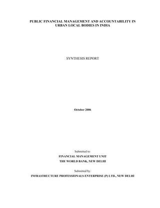 PUBLIC FINANCIAL MANAGEMENT AND ACCOUNTABILITY IN
            URBAN LOCAL BODIES IN INDIA




                    SYNTHESIS REPORT




                        October 2006




                        Submitted to:
               FINANCIAL MANAGEMENT UNIT
                THE WORLD BANK, NEW DELHI


                        Submitted by:
INFRASTRUCTURE PROFESSIONALS ENTERPRISE (P) LTD., NEW DELHI
 