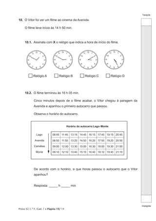 Prova 42/1.ª F./Cad. 1 • Página 10/ 14
Transporte
Atransportar
10.  O Vítor foi ver um filme ao cinema da Avenida.
O filme teve início às 14 h 50 min.
10.1.  Assinala com X o relógio que indica a hora de início do filme.
Relógio A Relógio B Relógio C Relógio D
12
6
39
1
2
11
10
5
4
7
8
12
6
39
1
2
11
10
5
4
7
8
12
6
39
1
2
11
10
5
4
7
8
12
6
39
1
2
11
10
5
4
7
8
10.2.  O filme terminou às 16 h 05 min.
Cinco minutos depois de o filme acabar, o Vítor chegou à paragem da
Avenida e apanhou o primeiro autocarro que passou.
Observa o horário do autocarro.
08:45 11:45 13:15 14:45 16:15 17:45 19:15 20:45
08:50 11:50 13:20 14:50 16:20 17:50 19:20 20:50
09:00 12:00 13:30 15:00 16:30 18:00 19:30 21:00
09:10 12:10 13:40 15:10 16:40 18:10 19:40 21:10
Horário do autocarro Lago-Monte
Lago
Avenida
Camélias
Monte
De acordo com o horário, a que horas passou o autocarro que o Vítor
apanhou?
Resposta: _____ h _____ min
 