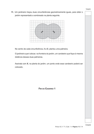 Prova 42/1.ª F./Cad. 1 • Página 11/ 14
Transporte
Atransportar
11. Um jardineiro traçou duas circunferências geometricamente iguais, para obter o
jardim representado a sombreado na planta seguinte.
A B
No centro de cada circunferência, A e B, plantou uma palmeira.
O jardineiro quer colocar, na fronteira do jardim, um candeeiro que fique à mesma
distância dessas duas palmeiras.
Assinala com X, na planta do jardim, um ponto onde esse candeeiro poderá ser
colocado.
FIM DO CADERNO 1
 