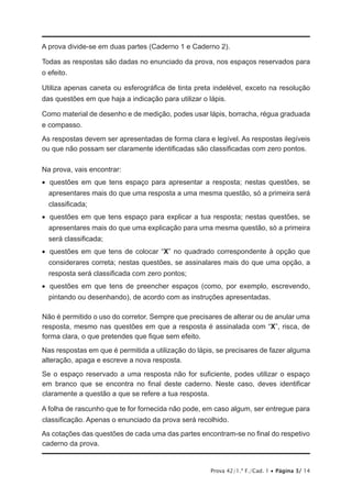 Prova 42/1.ª F./Cad. 1 • Página 3/ 14
A prova divide-se em duas partes (Caderno 1 e Caderno 2).
Todas as respostas são dadas no enunciado da prova, nos espaços reservados para
o efeito.
Utiliza apenas caneta ou esferográfica de tinta preta indelével, exceto na resolução
das questões em que haja a indicação para utilizar o lápis.
Como material de desenho e de medição, podes usar lápis, borracha, régua graduada
e compasso.
As respostas devem ser apresentadas de forma clara e legível. As respostas ilegíveis
ou que não possam ser claramente identificadas são classificadas com zero pontos.
Na prova, vais encontrar:
•   questões em que tens espaço para apresentar a resposta; nestas questões, se
apresentares mais do que uma resposta a uma mesma questão, só a primeira será
classificada;
•   questões em que tens espaço para explicar a tua resposta; nestas questões, se
apresentares mais do que uma explicação para uma mesma questão, só a primeira
será classificada;
•   questões em que tens de colocar “X” no quadrado correspondente à opção que
considerares correta; nestas questões, se assinalares mais do que uma opção, a
resposta será classificada com zero pontos;
•   questões em que tens de preencher espaços (como, por exemplo, escrevendo,
pintando ou desenhando), de acordo com as instruções apresentadas.
Não é permitido o uso do corretor. Sempre que precisares de alterar ou de anular uma
resposta, mesmo nas questões em que a resposta é assinalada com “X”, risca, de
forma clara, o que pretendes que fique sem efeito.
Nas respostas em que é permitida a utilização do lápis, se precisares de fazer alguma
alteração, apaga e escreve a nova resposta.
Se o espaço reservado a uma resposta não for suficiente, podes utilizar o espaço
em branco que se encontra no final deste caderno. Neste caso, deves identificar
claramente a questão a que se refere a tua resposta.
A folha de rascunho que te for fornecida não pode, em caso algum, ser entregue para
classificação. Apenas o enunciado da prova será recolhido.
As cotações das questões de cada uma das partes encontram-se no final do respetivo
caderno da prova.
 
