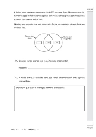 Prova 42/1.ª F./Cad. 1 • Página 4/ 14
1.  Aflorista Maria recebeu uma encomenda de 200 ramos de flores. Nessa encomenda,
havia três tipos de ramos: ramos apenas com rosas, ramos apenas com margaridas
e ramos com rosas e margaridas.
No diagrama seguinte, que está incompleto, fez-se um registo do número de ramos
de cada tipo.
Ramos com
rosas
120 50
Ramos com
margaridas
1.1.  Quantos ramos apenas com rosas havia na encomenda?
Resposta: __________________________________________________________
1.2.  A Maria afirmou: «a quarta parte dos ramos encomendados tinha apenas
margaridas».
Explica por que razão a afirmação da Maria é verdadeira.
COTAÇÕES
Atransportar
 