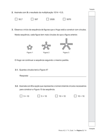 Prova 42/1.ª F./Cad. 1 • Página 5/ 14
Transporte
Atransportar
2.  Assinala com X o resultado da multiplicação 1014 × 0,5.
  50,7   507   2028   5070
3.  Observa o início da sequência de figuras que o Hugo está a construir com círculos.
Nesta sequência, cada figura tem mais círculos do que a figura anterior.
Figura 1 Figura 2 Figura 3
O Hugo vai continuar a sequência seguindo o mesmo padrão.
3.1.  Quantos círculos terá a Figura 4?
Resposta: _________________________________________________________
3.2.  Assinala com X a opção que representa o número total de círculos necessários
para construir a Figura 10 da sequência.
  5 × 10   5 + 10   10 × 10   10 + 10
 
