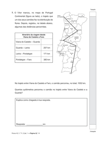 Prova 42/1.ª F./Cad. 1 • Página 8/ 14
Transporte
Atransportar
7.  O Vítor marcou, no mapa de Portugal
Continental (figura ao lado), o trajeto que
um dos seus camiões fez na distribuição de
flores. Depois, registou, na tabela abaixo,
algumas das distâncias percorridas.
Itinerário da viagem desde
Viana do Castelo a Faro
Viana do Castelo – Guarda
Guarda – Leiria 257 km
Leiria – Portalegre 171 km
Portalegre – Faro 380 km
Coimbra
Portalegre
Leiria
Santarém
Évora
Lisboa
Setúbal
Beja
Faro
Guarda
Vila Real
Braga
Viana
do Castelo
Castelo
Branco
Porto
Aveiro
Bragança
Viseu
No trajeto entre Viana do Castelo e Faro, o camião percorreu, no total, 1052 km.
Quantos quilómetros percorreu o camião no trajeto entre Viana do Castelo e a
Guarda?
Explica como chegaste à tua resposta.
Resposta: _________________ km
 