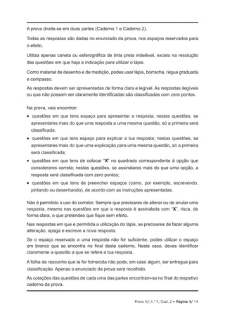 Prova 42/1.ª F./Cad. 2 • Página 3/ 14
A prova divide-se em duas partes (Caderno 1 e Caderno 2).
Todas as respostas são dadas no enunciado da prova, nos espaços reservados para
o efeito.
Utiliza apenas caneta ou esferográfica de tinta preta indelével, exceto na resolução
das questões em que haja a indicação para utilizar o lápis.
Como material de desenho e de medição, podes usar lápis, borracha, régua graduada
e compasso.
As respostas devem ser apresentadas de forma clara e legível. As respostas ilegíveis
ou que não possam ser claramente identificadas são classificadas com zero pontos.
Na prova, vais encontrar:
•   questões em que tens espaço para apresentar a resposta; nestas questões, se
apresentares mais do que uma resposta a uma mesma questão, só a primeira será
classificada;
•   questões em que tens espaço para explicar a tua resposta; nestas questões, se
apresentares mais do que uma explicação para uma mesma questão, só a primeira
será classificada;
•   questões em que tens de colocar “X” no quadrado correspondente à opção que
considerares correta; nestas questões, se assinalares mais do que uma opção, a
resposta será classificada com zero pontos;
•   questões em que tens de preencher espaços (como, por exemplo, escrevendo,
pintando ou desenhando), de acordo com as instruções apresentadas.
Não é permitido o uso do corretor. Sempre que precisares de alterar ou de anular uma
resposta, mesmo nas questões em que a resposta é assinalada com “X”, risca, de
forma clara, o que pretendes que fique sem efeito.
Nas respostas em que é permitida a utilização do lápis, se precisares de fazer alguma
alteração, apaga e escreve a nova resposta.
Se o espaço reservado a uma resposta não for suficiente, podes utilizar o espaço
em branco que se encontra no final deste caderno. Neste caso, deves identificar
claramente a questão a que se refere a tua resposta.
A folha de rascunho que te for fornecida não pode, em caso algum, ser entregue para
classificação. Apenas o enunciado da prova será recolhido.
As cotações das questões de cada uma das partes encontram-se no final do respetivo
caderno da prova.
 
