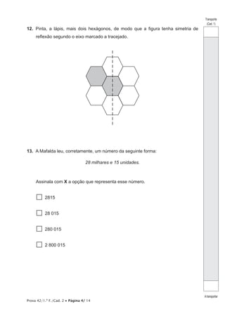 Prova 42/1.ª F./Cad. 2 • Página 4/ 14
Transporte
(Cad. 1)
Atransportar
12.  Pinta, a lápis, mais dois hexágonos, de modo que a figura tenha simetria de
reflexão segundo o eixo marcado a tracejado.
13.  A Mafalda leu, corretamente, um número da seguinte forma:
28 milhares e 15 unidades.
Assinala com X a opção que representa esse número.
 2815
  28 015
  280 015
  2 800 015
 