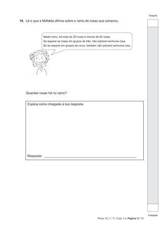 Prova 42/1.ª F./Cad. 2 • Página 5/ 14
Transporte
Atransportar
14.  Lê o que a Mafalda afirma sobre o ramo de rosas que comprou.
Neste ramo, há mais de 20 rosas e menos de 40 rosas.
Se separar as rosas em grupos de três, não sobrará nenhuma rosa.
Se as separar em grupos de cinco, também não sobrará nenhuma rosa.
Quantas rosas há no ramo?
Explica como chegaste à tua resposta.
Resposta: ________________________________________________________
 