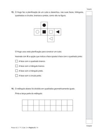 Prova 42/1.ª F./Cad. 2 • Página 6/ 14
Transporte
Atransportar
15.  O Hugo fez a planificação de um cubo e desenhou, nas suas faces, triângulos,
quadrados e círculos, brancos e pretos, como vês na figura.
O Hugo usou esta planificação para construir um cubo.
Assinala com X a opção que indica a face oposta à face com o quadrado preto.
  A face com o quadrado branco.
  A face com o triângulo branco.
  A face com o triângulo preto.
  A face com o círculo preto.
16.  O retângulo abaixo foi dividido em quadrados geometricamente iguais.
Pinta a terça parte do retângulo.
 