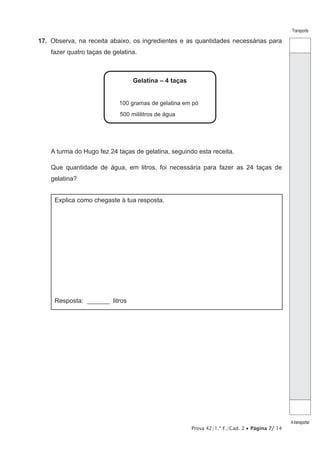 Prova 42/1.ª F./Cad. 2 • Página 7/ 14
Transporte
Atransportar
17.  Observa, na receita abaixo, os ingredientes e as quantidades necessárias para
fazer quatro taças de gelatina.
Gelatina – 4 taças
100 gramas de gelatina em pó
500 mililitros de água
A turma do Hugo fez 24 taças de gelatina, seguindo esta receita.
Que quantidade de água, em litros, foi necessária para fazer as 24 taças de
gelatina?
Explica como chegaste à tua resposta.
Resposta: ________ litros
 