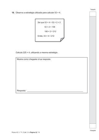 Prova 42/1.ª F./Cad. 2 • Página 8/ 14
Transporte
Atransportar
18. Observa a estratégia utilizada para calcular 53 × 4.
Sei que 53 × 4 = 53 × 2 × 2
53 × 2 = 106
106 × 2 = 212
Então, 53 × 4 = 212
Calcula 225 × 4, utilizando a mesma estratégia.
Mostra como chegaste à tua resposta.
Resposta: _______________________________________________________
 