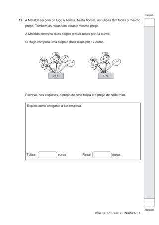 Prova 42/1.ª F./Cad. 2 • Página 9/ 14
Transporte
Atransportar
19.  A Mafalda foi com o Hugo à florista. Nesta florista, as tulipas têm todas o mesmo
preço. Também as rosas têm todas o mesmo preço.
A Mafalda comprou duas tulipas e duas rosas por 24 euros.
O Hugo comprou uma tulipa e duas rosas por 17 euros.
24 € 17 €
Escreve, nas etiquetas, o preço de cada tulipa e o preço de cada rosa.
Explica como chegaste à tua resposta.
Tulipa: euros Rosa:  euros
 