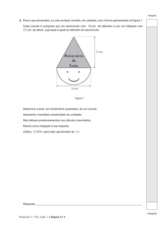 Prova 62/1.ª Ch./Cad. 1 • Página 4/ 8
Transporte
Atransportar
2.  Para o seu aniversário, a Luísa vai fazer convites, em cartolina, com a forma apresentada na Figura 1.
Cada convite é composto por um semicírculo com 14cm de diâmetro e por um triângulo com
13 cm de altura, cuja base é igual ao diâmetro do semicírculo.
13 cm
14 cm
Aniversário
da
Luísa
Figura 1
Determina a área, em centímetros quadrados, de um convite.
Apresenta o resultado arredondado às unidades.
Não efetues arredondamentos nos cálculos intermédios.
Mostra como chegaste à tua resposta.
(Utiliza 3,1416 para valor aproximado de r)
Resposta:_____________________________________________________________________________________________________
 