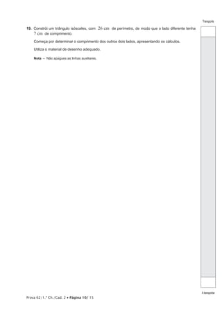 Prova 62/1.ª Ch./Cad. 2 • Página 10/ 15
Transporte
Atransportar
19.  Constrói um triângulo isósceles, com 26 cm de perímetro, de modo que o lado diferente tenha
7 cm de comprimento.
Começa por determinar o comprimento dos outros dois lados, apresentando os cálculos.
Utiliza o material de desenho adequado.
Nota  –  Não apagues as linhas auxiliares.
 