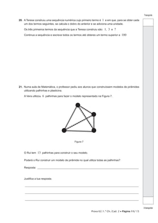 Prova 62/1.ª Ch./Cad. 2 • Página 11/ 15
Transporte
Atransportar
20.  A Teresa construiu uma sequência numérica cujo primeiro termo é 1 e em que, para se obter cada
um dos termos seguintes, se calcula o dobro do anterior e se adiciona uma unidade.
Os três primeiros termos da sequência que a Teresa construiu são: 1, 3 e 7
Continua a sequência e escreve todos os termos até obteres um termo superior a 100
21.  Numa aula de Matemática, o professor pediu aos alunos que construíssem modelos de pirâmides
utilizando palhinhas e plasticina.
A Vera utilizou 6 palhinhas para fazer o modelo representado na Figura 7.
Figura 7
O Rui tem 13 palhinhas para construir o seu modelo.
Poderá o Rui construir um modelo de pirâmide no qual utiliza todas as palhinhas?
Resposta: ___________________________________________________________________________________________________
Justifica a tua resposta.
_______________________________________________________________________________________________________________
_______________________________________________________________________________________________________________
_______________________________________________________________________________________________________________
 