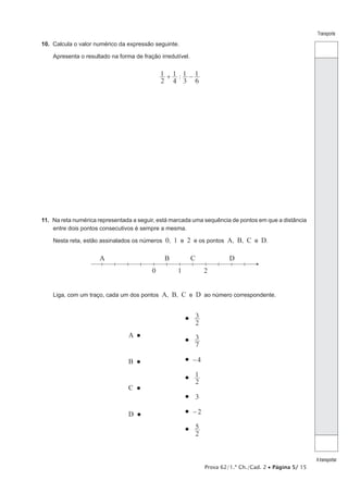 Prova 62/1.ª Ch./Cad. 2 • Página 5/ 15
Transporte
Atransportar
10.  Calcula o valor numérico da expressão seguinte.
Apresenta o resultado na forma de fração irredutível.
:
2
1
4
1
3
1
6
1+ −
11.  Na reta numérica representada a seguir, está marcada uma sequência de pontos em que a distância
entre dois pontos consecutivos é sempre a mesma.
Nesta reta, estão assinalados os números 0, 1 e 2 e os pontos A, B, C e D.
A
0 1 2
CB D
Liga, com um traço, cada um dos pontos A, B, C e D ao número correspondente.
A 
B 
C 
D 
 3
2

7
3
 4−

2
1
 3
 2−

2
5
 
