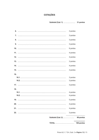 Prova 62/1.ª Ch./Cad. 2 • Página 15/ 15
COTAÇÕES
	 Subtotal (Cad. 1) ..........................  31 pontos
16.	 .........................................................................................................	 3 pontos
17.	 .........................................................................................................	 3 pontos
18.	 .........................................................................................................	 3 pontos
19.	 .........................................................................................................	 3 pontos
10.	 .........................................................................................................	 6 pontos
11.	 .........................................................................................................	 4 pontos
12.	 .........................................................................................................	 4 pontos
13.	 .........................................................................................................	 3 pontos
14.	 .........................................................................................................	 4 pontos
15.	 .........................................................................................................	 3 pontos
16.	
16.1.	...................................................................................................	 3 pontos
16.2.	...................................................................................................	 3 pontos
17.	 .........................................................................................................	 3 pontos
18.
18.1.	...................................................................................................	 4 pontos
18.2.	...................................................................................................	 4 pontos
19.	 .........................................................................................................	 5 pontos
20.	 .........................................................................................................	 4 pontos
21.	 .........................................................................................................	 4 pontos
22.	 .........................................................................................................	 3 pontos
	Subtotal (Cad. 2).........................  69 pontos
	TOTAL..........................................  100 pontos
 
