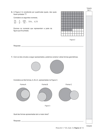 Prova 62/1.ª Ch./Cad. 2 • Página 3/ 15
Transporte
(Cad. 1)
Atransportar
6.  A Figura 2 é constituída por quadrículas iguais, das quais
foram pintadas 75
Considera os seguintes numerais.
, , , 75%, 0,75
10
75
4
3
75
100
Escreve os numerais que representam a parte da
figura que foi pintada.
Figura 2
Resposta:_____________________________________________________________________________________________________
7.  Com os dois círculos a seguir apresentados, podemos construir várias formas geométricas.
Considera as três formas, A, B e C, apresentadas na Figura 3.
Figura 3
Forma A Forma B Forma C
Qual das formas apresentadas tem a maior área?
Resposta:_____________________________________________________________________________________________________
 