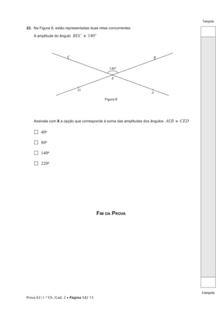 Prova 62/1.ª Ch./Cad. 2 • Página 12/ 15 
Transporte 
A transportar 
22. Na Figura 8, estão representadas duas retas concorrentes. 
A amplitude do ângulo BEC é 140° 
B 
A 
D 
140° 
E 
C 
Figura 8 
Assinala com X a opção que corresponde à soma das amplitudes dos ângulos AEB e CED 
 40º 
 80º 
 140º 
 220º 
Fim da Prova 
 