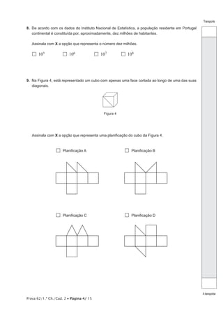 Prova 62/1.ª Ch./Cad. 2 • Página 4/ 15 
Transporte 
A transportar 
8. De acordo com os dados do Instituto Nacional de Estatística, a população residente em Portugal 
continental é constituída por, aproximadamente, dez milhões de habitantes. 
Assinala com X a opção que representa o número dez milhões. 
 105  106  107  108 
9. Na Figura 4, está representado um cubo com apenas uma face cortada ao longo de uma das suas 
diagonais. 
Figura 4 
Assinala com X a opção que representa uma planificação do cubo da Figura 4. 
 Planificação A  Planificação B 
 Planificação C  Planificação D 
 