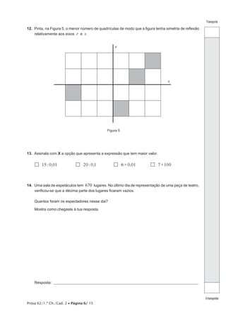 Prova 62/1.ª Ch./Cad. 2 • Página 6/ 15 
Transporte 
A transportar 
12. Pinta, na Figura 5, o menor número de quadrículas de modo que a figura tenha simetria de reflexão 
relativamente aos eixos r e s. 
r 
s 
Figura 5 
13. Assinala com X a opção que apresenta a expressão que tem maior valor. 
 15 : 0,01  20 : 0,1  6×0,01  7×100 
14. Uma sala de espetáculos tem 670 lugares. No último dia de representação de uma peça de teatro, 
verificou-se que a décima parte dos lugares ficaram vazios. 
Quantos foram os espectadores nesse dia? 
Mostra como chegaste à tua resposta. 
Resposta: ___________________________________________________________________________________________________ 
 