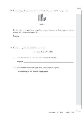 Prova 62/1.ª Ch./Cad. 2 • Página 7/ 15 
Transporte 
A transportar 
15. Observa a Figura 6, que representa uma construção feita com 3 cubinhos congruentes. 
Figura 6 
Quantos cubinhos congruentes com aqueles é necessário acrescentar à construção para formar 
um cubo com o menor volume possível? 
Resposta: ___________________________________________________________________________________________________ 
16. Considera o seguinte conjunto de números inteiros. 
"−7 ; + 30 ; −17 ; −50 ; +40, 
16.1. Escreve o elemento do conjunto que tem o maior valor absoluto. 
Resposta: ____________________________________________________________________________________________ 
16.2. Escreve dois números do conjunto dado, um positivo e um negativo. 
Calcula a soma dos dois números que escreveste. 
 