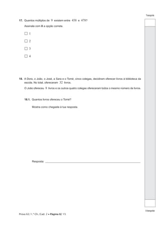 Prova 62/1.ª Ch./Cad. 2 • Página 8/ 15 
Transporte 
A transportar 
17. Quantos múltiplos de 9 existem entre 458 e 478? 
Assinala com X a opção correta. 
 1 
 2 
 3 
 4 
18. A Dora, o João, o José, a Sara e o Tomé, cinco colegas, decidiram oferecer livros à biblioteca da 
escola. No total, ofereceram 32 livros. 
O João ofereceu 8 livros e os outros quatro colegas ofereceram todos o mesmo número de livros. 
18.1. Quantos livros ofereceu o Tomé? 
Mostra como chegaste à tua resposta. 
Resposta: ____________________________________________________________________________________________ 
 