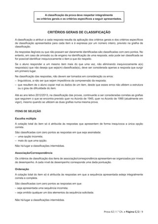 Prova 62/1.ª Ch. • Página C/2/ 9
A classificação da prova deve respeitar integralmente
os critérios gerais e os critérios específicos a seguir apresentados.
critérios gerais de classificação
A classificação a atribuir a cada resposta resulta da aplicação dos critérios gerais e dos critérios específicos
de classificação apresentados para cada item e é expressa por um número inteiro, previsto na grelha de
classificação.
As respostas ilegíveis ou que não possam ser claramente identificadas são classificadas com zero pontos. No
entanto, em caso de omissão ou de engano na identificação de uma resposta, esta pode ser classificada se
for possível identificar inequivocamente o item a que diz respeito.
Se o aluno responder a um mesmo item mais do que uma vez, não eliminando inequivocamente a(s)
resposta(s) que não deseja que seja(m) classificada(s), deve ser considerada apenas a resposta que surgir
em primeiro lugar.
Na classificação das respostas, não devem ser tomados em consideração os erros:
–  linguísticos, a não ser que sejam impeditivos da compreensão da resposta;
– que resultem de o aluno copiar mal os dados de um item, desde que esses erros não afetem a estrutura
ou o grau de dificuldade do item.
Até ao ano letivo 2012/2013, na classificação das provas, continuarão a ser consideradas corretas as grafias
que seguirem o que se encontra previsto quer no Acordo de 1945, quer no Acordo de 1990 (atualmente em
vigor), mesmo quando se utilizem as duas grafias numa mesma prova.
Itens de SELEÇÃO
Escolha múltipla
A cotação total do item só é atribuída às respostas que apresentem de forma inequívoca a única opção
correta.
São classificadas com zero pontos as respostas em que seja assinalada:
– uma opção incorreta;
– mais do que uma opção.
Não há lugar a classificações intermédias.
Associação/Correspondência
Os critérios de classificação dos itens de associação/correspondência apresentam-se organizados por níveis
de desempenho. A cada nível de desempenho corresponde uma dada pontuação.
Ordenação
A cotação total do item só é atribuída às respostas em que a sequência apresentada esteja integralmente
correta e completa.
São classificadas com zero pontos as respostas em que:
– seja apresentada uma sequência incorreta;
– seja omitido qualquer um dos elementos da sequência solicitada.
Não há lugar a classificações intermédias.
 
