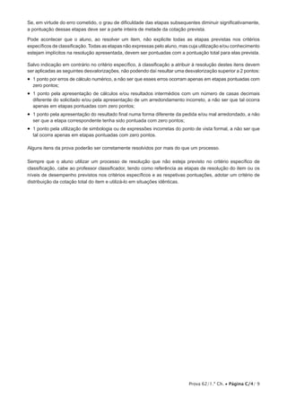 Prova 62/1.ª Ch. • Página C/4/ 9
Se, em virtude do erro cometido, o grau de dificuldade das etapas subsequentes diminuir significativamente,
a pontuação dessas etapas deve ser a parte inteira de metade da cotação prevista.
Pode acontecer que o aluno, ao resolver um item, não explicite todas as etapas previstas nos critérios
específicos de classificação. Todas as etapas não expressas pelo aluno, mas cuja utilização e/ou conhecimento
estejam implícitos na resolução apresentada, devem ser pontuadas com a pontuação total para elas prevista.
Salvo indicação em contrário no critério específico, à classificação a atribuir à resolução destes itens devem
ser aplicadas as seguintes desvalorizações, não podendo daí resultar uma desvalorização superior a 2 pontos:
•  1 ponto por erros de cálculo numérico, a não ser que esses erros ocorram apenas em etapas pontuadas com
zero pontos;
•  1 ponto pela apresentação de cálculos e/ou resultados intermédios com um número de casas decimais
diferente do solicitado e/ou pela apresentação de um arredondamento incorreto, a não ser que tal ocorra
apenas em etapas pontuadas com zero pontos;
•  1 ponto pela apresentação do resultado final numa forma diferente da pedida e/ou mal arredondado, a não
ser que a etapa correspondente tenha sido pontuada com zero pontos;
•  1 ponto pela utilização de simbologia ou de expressões incorretas do ponto de vista formal, a não ser que
tal ocorra apenas em etapas pontuadas com zero pontos.
Alguns itens da prova poderão ser corretamente resolvidos por mais do que um processo.
Sempre que o aluno utilizar um processo de resolução que não esteja previsto no critério específico de
classificação, cabe ao professor classificador, tendo como referência as etapas de resolução do item ou os
níveis de desempenho previstos nos critérios específicos e as respetivas pontuações, adotar um critério de
distribuição da cotação total do item e utilizá-lo em situações idênticas.
 