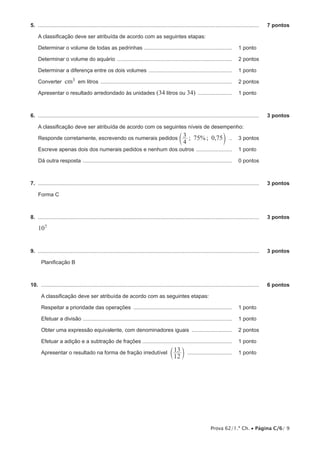 Prova 62/1.ª Ch. • Página C/6/ 9
5.  .....................................................................................................................................................	 7 pontos
A classificação deve ser atribuída de acordo com as seguintes etapas:
Determinar o volume de todas as pedrinhas ............................................................ 	 1 pontos
Determinar o volume do aquário .............................................................................. 	 2 pontos
Determinar a diferença entre os dois volumes ......................................................... 	 1 pontos
Converter cm3 em litros ......................................................................................... 	 2 pontos
Apresentar o resultado arredondado às unidades (34 litros ou 34) ........................ 	 1 pontos
6.  .....................................................................................................................................................	 3 pontos
A classificação deve ser atribuída de acordo com os seguintes níveis de desempenho:
Responde corretamente, escrevendo os numerais pedidos ; % ; ,
4
3 75 0 75c m ... 	 3 pontos
Escreve apenas dois dos numerais pedidos e nenhum dos outros ......................... 	 1 pontos
Dá outra resposta ..................................................................................................... 	 0 pontos	
7.  .....................................................................................................................................................	 3 pontos
Forma C
8.  .....................................................................................................................................................	 3 pontos
107
9.  .....................................................................................................................................................	 3 pontos
Planificação B
10.  ...................................................................................................................................................	 6 pontos
A classificação deve ser atribuída de acordo com as seguintes etapas:
Respeitar a prioridade das operações ................................................................... 	 1 pontos
Efetuar a divisão ..................................................................................................... 	 1 pontos
Obter uma expressão equivalente, com denominadores iguais ............................ 	 2 pontos
Efetuar a adição e a subtração de frações ............................................................. 	 1 pontos
Apresentar o resultado na forma de fração irredutível
12
13
c m ............................... 	 1 pontos
 