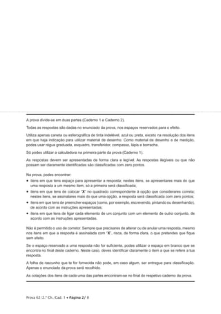 A prova divide-se em duas partes (Caderno 1 e Caderno 2). 
Todas as respostas são dadas no enunciado da prova, nos espaços reservados para o efeito. 
Utiliza apenas caneta ou esferográfica de tinta indelével, azul ou preta, exceto na resolução dos itens 
em que haja indicação para utilizar material de desenho. Como material de desenho e de medição, 
podes usar régua graduada, esquadro, transferidor, compasso, lápis e borracha. 
Só podes utilizar a calculadora na primeira parte da prova (Caderno 1). 
As respostas devem ser apresentadas de forma clara e legível. As respostas ilegíveis ou que não 
possam ser claramente identificadas são classificadas com zero pontos. 
Na prova, podes encontrar: 
• itens em que tens espaço para apresentar a resposta; nestes itens, se apresentares mais do que 
uma resposta a um mesmo item, só a primeira será classificada; 
• itens em que tens de colocar “X” no quadrado correspondente à opção que considerares correta; 
nestes itens, se assinalares mais do que uma opção, a resposta será classificada com zero pontos; 
• itens em que tens de preencher espaços (como, por exemplo, escrevendo, pintando ou desenhando), 
de acordo com as instruções apresentadas; 
• itens em que tens de ligar cada elemento de um conjunto com um elemento de outro conjunto, de 
acordo com as instruções apresentadas. 
Não é permitido o uso de corretor. Sempre que precisares de alterar ou de anular uma resposta, mesmo 
nos itens em que a resposta é assinalada com “X”, risca, de forma clara, o que pretendes que fique 
sem efeito. 
Se o espaço reservado a uma resposta não for suficiente, podes utilizar o espaço em branco que se 
encontra no final deste caderno. Neste caso, deves identificar claramente o item a que se refere a tua 
resposta. 
A folha de rascunho que te for fornecida não pode, em caso algum, ser entregue para classificação. 
Apenas o enunciado da prova será recolhido. 
As cotações dos itens de cada uma das partes encontram-se no final do respetivo caderno da prova. 
Prova 62/2.ª Ch./Cad. 1 • Página 2/ 8 
 