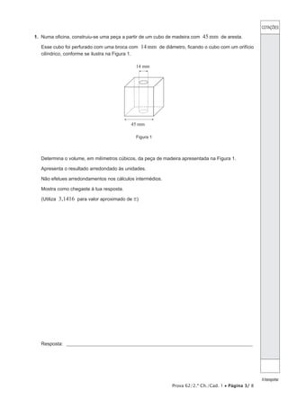 COTAÇÕES 
A transportar 
1. Numa oficina, construiu-se uma peça a partir de um cubo de madeira com 45mm de aresta. 
Esse cubo foi perfurado com uma broca com 14mm de diâmetro, ficando o cubo com um orifício 
cilíndrico, conforme se ilustra na Figura 1. 
Prova 62/2.ª Ch./Cad. 1 • Página 3/ 8 
14 mm 
45 mm 
Figura 1 
Determina o volume, em milímetros cúbicos, da peça de madeira apresentada na Figura 1. 
Apresenta o resultado arredondado às unidades. 
Não efetues arredondamentos nos cálculos intermédios. 
Mostra como chegaste à tua resposta. 
(Utiliza 3,1416 para valor aproximado de r) 
Resposta: _ ___________________________________________________________________________________________________ 
 