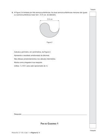 Transporte 
A transportar 
4. A Figura 2 é limitada por três semicircunferências. As duas semicircunferências menores são iguais 
e a semicircunferência maior tem 25,8 cm de diâmetro. 
Prova 62/2.ª Ch./Cad. 1 • Página 6/ 8 
25,8 cm 
Figura 2 
Calcula o perímetro, em centímetros, da Figura 2. 
Apresenta o resultado arredondado às décimas. 
Não efetues arredondamentos nos cálculos intermédios. 
Mostra como chegaste à tua resposta. 
(Utiliza 3,1416 para valor aproximado de r) 
Resposta:_ ____________________________________________________________________________________________________ 
Fim do Caderno 1 
 