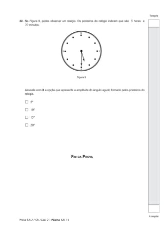 Prova 62/2.ª Ch./Cad. 2 • Página 12/ 15 
Transporte 
A transportar 
22. Na Figura 9, podes observar um relógio. Os ponteiros do relógio indicam que são 5 horas e 
30 minutos. 
12 
9 
6 
3 
Figura 9 
Assinala com X a opção que apresenta a amplitude do ângulo agudo formado pelos ponteiros do 
relógio. 
 5º 
 10º 
 15º 
 20º 
Fim da Prova 
 