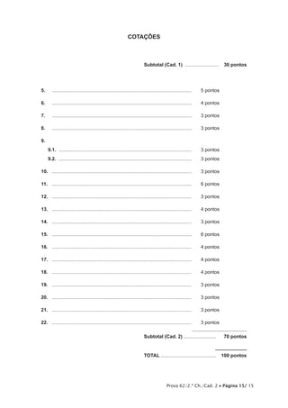 Prova 62/2.ª Ch./Cad. 2 • Página 15/ 15 
COTAÇÕES 
Subtotal (Cad. 1) .......................... 30 pontos 
5. ......................................................................................................... 5 pontos 
6. ......................................................................................................... 4 pontos 
7. ......................................................................................................... 3 pontos 
8. ......................................................................................................... 3 pontos 
9. 
9.1. .................................................................................................... 3 pontos 
9.2. .................................................................................................... 3 pontos 
10. ......................................................................................................... 3 pontos 
11. ......................................................................................................... 6 pontos 
12. ......................................................................................................... 3 pontos 
13. ......................................................................................................... 4 pontos 
14. ......................................................................................................... 3 pontos 
15. ......................................................................................................... 6 pontos 
16. ......................................................................................................... 4 pontos 
17. ......................................................................................................... 4 pontos 
18. ......................................................................................................... 4 pontos 
19. ......................................................................................................... 3 pontos 
20. ......................................................................................................... 3 pontos 
21. ......................................................................................................... 3 pontos 
22. ......................................................................................................... 3 pontos 
Subtotal (Cad. 2)......................... 70 pontos 
TOTAL.......................................... 100 pontos 
