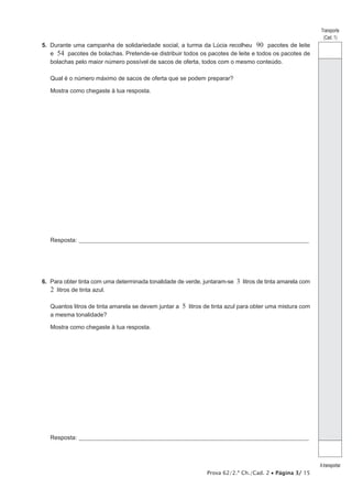 Transporte 
(Cad. 1) 
A transportar 
5. Durante uma campanha de solidariedade social, a turma da Lúcia recolheu 90 pacotes de leite 
e 54 pacotes de bolachas. Pretende-se distribuir todos os pacotes de leite e todos os pacotes de 
bolachas pelo maior número possível de sacos de oferta, todos com o mesmo conteúdo. 
Qual é o número máximo de sacos de oferta que se podem preparar? 
Mostra como chegaste à tua resposta. 
Resposta:_ ____________________________________________________________________________________________________ 
6. Para obter tinta com uma determinada tonalidade de verde, juntaram-se 3 litros de tinta amarela com 
2 litros de tinta azul. 
Quantos litros de tinta amarela se devem juntar a 5 litros de tinta azul para obter uma mistura com 
a mesma tonalidade? 
Mostra como chegaste à tua resposta. 
Resposta:_ ____________________________________________________________________________________________________ 
Prova 62/2.ª Ch./Cad. 2 • Página 3/ 15 
 