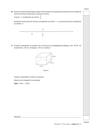 Prova 62/2.ª Ch./Cad. 2 • Página 9/ 15 
Transporte 
A transportar 
16. Na reta numérica representada a seguir, está marcada uma sequência de pontos em que a distância 
entre dois pontos consecutivos é sempre a mesma. 
O ponto A corresponde ao número 5 
3 
Assinala com X o ponto da reta que corresponde ao número 1 e o ponto da reta que corresponde 
ao número 4 
A 
0 53 
17. A Figura 6 representa um aquário com a forma de um paralelepípedo retângulo, com 60 cm de 
comprimento, 50 cm de largura e 40 cm de altura. 
40 cm 
50 cm 
60 cm 
Figura 6 
Calcula a capacidade, em litros, do aquário. 
Mostra como chegaste à tua resposta. 
(Nota: 1 litro = 1 dm3) 
Resposta: ___________________________________________________________________________________________________ 
 