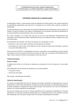 Prova 92/1.ª Ch. • Página C/2/ 8
A classificação da prova deve respeitar integralmente
os critérios gerais e os critérios específicos a seguir apresentados.
critérios gerais de classificação
A classificação a atribuir a cada resposta resulta da aplicação dos critérios gerais e dos critérios específicos
de classificação apresentados para cada item e é expressa por um número inteiro, previsto na grelha de
classificação.
As respostas ilegíveis ou que não possam ser claramente identificadas são classificadas com zero pontos. No
entanto, em caso de omissão ou de engano na identificação de uma resposta, esta pode ser classificada se
for possível identificar inequivocamente o item a que diz respeito.
Se o aluno responder a um mesmo item mais do que uma vez, não eliminando inequivocamente a(s)
resposta(s) que não deseja que seja(m) classificada(s), deve ser considerada apenas a resposta que surgir
em primeiro lugar.
Na classificação das respostas, não devem ser tomados em consideração os erros:
– linguísticos, a não ser que sejam impeditivos da compreensão da resposta;
– que resultem de o aluno copiar mal os dados de um item, desde que esses erros não afetem a estrutura
ou o grau de dificuldade do item.
Até ao ano letivo 2013/2014, na classificação das provas, continuarão a ser consideradas corretas as grafias
que seguirem o que se encontra previsto quer no Acordo de 1945, quer no Acordo de 1990 (atualmente em
vigor), mesmo quando se utilizem as duas grafias numa mesma prova.
Itens de SELEÇÃO
Escolha múltipla
A cotação total do item só é atribuída às respostas que apresentem de forma inequívoca a única opção
correta.
São classificadas com zero pontos as respostas em que seja assinalada:
– uma opção incorreta;
– mais do que uma opção.
Não há lugar a classificações intermédias.
Itens de CONSTRUÇÃO
Os critérios de classificação dos itens de resposta curta podem apresentar-se organizados por níveis de
desempenho. A cada nível de desempenho corresponde uma dada pontuação. As desvalorizações passíveis
de serem aplicadas às respostas dos alunos estão previstas nos descritores dos níveis de desempenho
definidos nos critérios específicos de classificação.
Nos itens de resposta curta em que os critérios específicos não se apresentem organizados por níveis de
desempenho, as respostas corretas são classificadas com a cotação total do item e as respostas incorretas
são classificadas com zero pontos. Nestes casos, não há lugar a classificações intermédias.
 