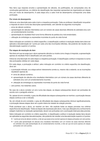 Prova 92/1.ª Ch. • Página C/3/ 8
Nos itens cuja resposta envolve a apresentação de cálculos, de justificações, de composições e/ou de
construções geométricas, os critérios de classificação das respostas apresentam-se organizados por etapas
e/ou por níveis de desempenho. A cada etapa e/ou a cada nível de desempenho corresponde uma dada
pontuação.
Por níveis de desempenho
Indica-se uma descrição para cada nível e a respetiva pontuação. Cabe ao professor classificador enquadrar
a resposta do aluno numa das descrições apresentadas, sem atender às seguintes incorreções:
–  erros de cálculo numérico;
– apresentação de cálculos intermédios com um número de casas decimais diferente do solicitado e/ou com
um arredondamento incorreto;
– apresentação do resultado final numa forma diferente da pedida e/ou mal arredondado;
– utilização de simbologia ou expressões incorretas do ponto de vista formal.
Salvo indicação em contrário no critério específico, à classificação a atribuir à resolução destes itens deve ser
aplicada a desvalorização de 1 ponto por cada uma das incorreções referidas, não podendo daí resultar uma
desvalorização superior a 2 pontos.
Por etapas de resolução do item
Nos itens em que se exige que o aluno apresente cálculos ou mostre como chegou à resposta, a apresentação
apenas do resultado final é classificada com zero pontos.
Indica-se uma descrição de cada etapa e a respetiva pontuação. A classificação a atribuir à resposta é a soma
das pontuações obtidas em cada etapa.
Em cada etapa, a pontuação a atribuir, salvo indicação em contrário no critério específico de classificação,
deve ser:
– a pontuação indicada, se a etapa estiver inteiramente correta ou, mesmo não o estando, se as incorreções
resultarem apenas de:
•  erros de cálculo numérico;
•  apresentação de cálculos e/ou resultados intermédios com um número de casas decimais diferente do
solicitado e/ou com um arredondamento incorreto;
•  utilização de simbologia ou expressões incorretas do ponto de vista formal.
–  zero pontos, nos restantes casos.
No caso de o aluno cometer um erro numa das etapas, as etapas subsequentes devem ser pontuadas de
acordo com o parágrafo anterior.
Se, apesar do erro cometido, o grau de dificuldade das etapas subsequentes se mantiver, a pontuação dessas
etapas continua a ser a indicada.
Se, em virtude do erro cometido, o grau de dificuldade das etapas subsequentes diminuir significativamente,
a pontuação dessas etapas deve ser a parte inteira de metade da cotação prevista.
Pode acontecer que o aluno, ao resolver um item, não explicite todas as etapas previstas nos critérios
específicos de classificação. Todas as etapas não expressas pelo aluno, mas cuja utilização e/ou conhecimento
estejam implícitos na resolução apresentada, devem ser pontuadas com a pontuação total para elas prevista.
Salvo indicação em contrário no critério específico, à classificação a atribuir à resolução destes itens devem
ser aplicadas as seguintes desvalorizações, não podendo daí resultar uma desvalorização superior a 2 pontos:
•  1 ponto por erros de cálculo numérico, a não ser que esses erros ocorram apenas em etapas pontuadas com zero pontos;
•  1 ponto pela apresentação de cálculos e/ou resultados intermédios com um número de casas decimais diferente
do solicitado e/ou pela apresentação de um arredondamento incorreto, a não ser que tal ocorra apenas em etapas
pontuadas com zero pontos;
 
