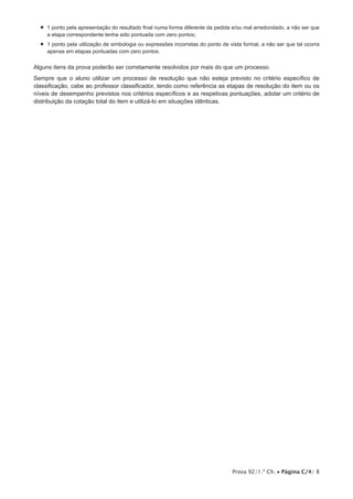 Prova 92/1.ª Ch. • Página C/4/ 8
•  1 ponto pela apresentação do resultado final numa forma diferente da pedida e/ou mal arredondado, a não ser que
a etapa correspondente tenha sido pontuada com zero pontos;
•  1 ponto pela utilização de simbologia ou expressões incorretas do ponto de vista formal, a não ser que tal ocorra
apenas em etapas pontuadas com zero pontos.
Alguns itens da prova poderão ser corretamente resolvidos por mais do que um processo.
Sempre que o aluno utilizar um processo de resolução que não esteja previsto no critério específico de
classificação, cabe ao professor classificador, tendo como referência as etapas de resolução do item ou os
níveis de desempenho previstos nos critérios específicos e as respetivas pontuações, adotar um critério de
distribuição da cotação total do item e utilizá-lo em situações idênticas.
 
