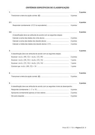 Prova 92/1.ª Ch. • Página C/5/ 8
critérios ESPECÍFICOS de classificação
1.  .....................................................................................................................................................	 5 pontos
Transcrever a letra da opção correta (C) ................................................................ 	 5 pontos
2.1.  ..................................................................................................................................................	 4 pontos
Responder corretamente (13,5 ou equivalente)................................................... 	 4 pontos
2.2.  ..................................................................................................................................................	 6 pontos
A classificação deve ser atribuída de acordo com as seguintes etapas:
Calcular a soma das idades dos vinte alunos ....................................................... 	 2 pontos
Calcular a soma das idades dos dezoito alunos ................................................... 	 2 pontos
Calcular a média das idades dos dezoito alunos (13) ......................................... 	 2 pontos
3.  .....................................................................................................................................................	 5 pontos
A classificação deve ser atribuída de acordo com as seguintes etapas:
Escrever m.d.c. (80, 32) = m.d.c. (32, 48) ......................................................... 	 2 pontos
Escrever m.d.c. (48, 32) = m.d.c. (32, 16) ......................................................... 	 1 pontos
Escrever m.d.c. (32, 16) = m.d.c. (16, 16) ......................................................... 	 1 pontos
Concluir que m.d.c. (80, 32) = 16 ........................................................................ 	 1 pontos
4.  .....................................................................................................................................................	 5 pontos
Transcrever a letra da opção correta (C) ................................................................ 	 5 pontos
5.  .....................................................................................................................................................	 4 pontos
A classificação deve ser atribuída de acordo com os seguintes níveis de desempenho:
Responde corretamente 3 0e−^ h......................................................................... 	 4 pontos
Apresenta corretamente apenas um dos valores ..................................................... 	 2 pontos
Dá outra resposta ..................................................................................................... 	 0 pontos
 